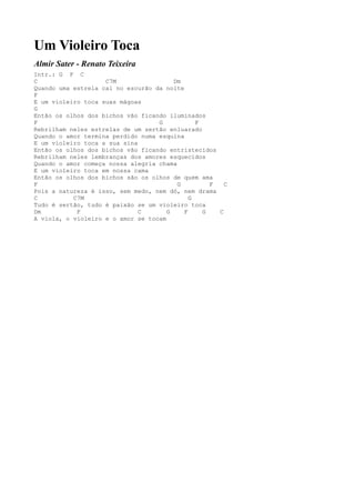 Um Violeiro Toca
Almir Sater - Renato Teixeira
Intr.: G F C
C                   C7M                 Dm
Quando uma estrela cai no escurão da noite
F
E um violeiro toca suas mágoas
G
Então os olhos dos bichos vão ficando iluminados
F                                  G           F
Rebrilham neles estrelas de um sertão enluarado
Quando o amor termina perdido numa esquina
E um violeiro toca a sua sina
Então os olhos dos bichos vão ficando entristecidos
Rebrilham neles lembranças dos amores esquecidos
Quando o amor começa nossa alegria chama
E um violeiro toca em nossa cama
Então os olhos dos bichos são os olhos de quem ama
F                                        G         F   C
Pois a natureza é isso, sem medo, nem dó, nem drama
C          C7M                               G
Tudo é sertão, tudo é paixão se um violeiro toca
Dm          F                 C       G    F     G   C
A viola, o violeiro e o amor se tocam
 