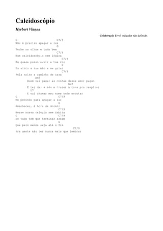 Caleidoscópio
Herbert Vianna
                                                      Colaboração Erro! Indicador não definido.
G                         C7/9
Não é preciso apagar a luz
                          G
Feche os olhos e tudo bem
                          C7/9
Num caleidoscópio sem lógica
                              C7/9
Eu quase posso ouvir a tua voz
                              G
Eu sinto a tua mão a me guiar
                              C7/9
Pela noite a caminho de casa
            Am7
       Quem vai pagar as contas desse amor pagão
                                   Bm7
       E ter dar a mão e trazer à tona pra respirar
         D7
       E vai chamar meu nome onde escutar
G                           C7/9
Me pedindo para apagar a luz
                            G
Amanheceu, é hora de dormir
                            C7/9
Nesse nosso relógio sem órbita
G                           C7/9
Se tudo tem que terminar assim
                            G
Que pelo menos seja até o fim
                                       C7/9
Pra gente não ter nunca mais que lembrar
 