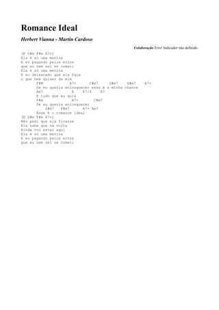 Romance Ideal
Herbert Vianna - Martin Cardoso
                                                   Colaboração Erro! Indicador não definido.
(E G#m F#m A7+)
Ela é só uma menina
E eu pagando pelos erros
que eu nem sei se cometi
Ela é só uma menina
E eu deixanado que ela faça
o que bem quiser de mim
       F#M             A7+      C#m7    G#m7    G#m7     A7+
       Se eu queria enlouquecer essa é a minha chance
       Am7              E   E7/4     E7
       E tudo que eu quis
       F#m              A7+       C#m7
       Se eu queria enlouquecer
           G#m7   F#m7      A7+ Am7
       Esse é o romance ideal
(E G#m F#m A7+)
Não pedi que ela ficasse
Ela sabe que na volta
Ainda vou estar aqui
Ela é só uma menina
E eu pagando pelos erros
Que eu nem sei se cometi
 