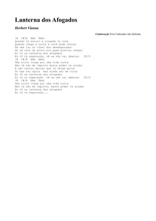 Lanterna dos Afogados
Herbert Vianna
                                                    Colaboração Erro! Indicador não definido.
(B C#/B Bbm Ebm)
Quando tá escuro e ninguém te ouve
Quando chega a noite e você pode chorar
Há uma luz no túnel dos desesperados
Há um cais do porto pra quem precisa chegar
Eu tô na lanterna dos afogados
Eu tô te esperando, vê se não vai demorar    E5/9
(B C#/B Bbm Ebm)
Uma noite longa por uma vida curta
Mas já não me importa basta poder te ajudar
E são tantas marcas que já fazem parte
Do que sou agora mas ainda sei me virar
Eu tô na lanterna dos afogados
Eu tô te esperando vê se não vai demorar     E5/9
(B C#/B Bbm Ebm)
Uma noite longa por uma vida curta
Mas já não me importa, basta poder te ajudar
Eu tô na lanterna dos afogados
Eu tô te esperando...
 