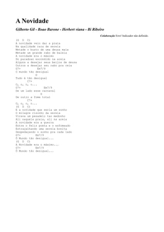 A Novidade
Gilberto Gil - Boao Barone - Herbert viana - Bi Ribeiro
                                                    Colaboração Erro! Indicador não definido.
(G D C)
A novidade veio dar a praia
Na qualidade rara de sereia
Metade o busto de uma deusa maia
Metade um grande rabo de baleia
A novidade era o máximo
Do paradoxo escondido na areia
Alguns a desejar seus beijos de deusa
Outros a desejar seu rabo pra ceia
G7+           Em7/9
O mundo tão desigual
            D
Tudo é tão desigual
       C7+
O, o, o, o...
G7+               Em7/9
De um lado esse carnaval
                D
De outro a fome total
       C7+
O, o, o, o...
(G D C)
E a novidade que seria um sonho
O milagre risonho da sereia
Virava um pesadelo tao medonho
Ali naquela praia, ali na areia
A novidade era a guerra
Entre o feliz poeta e o esfomeado
Estraçalhando uma sereia bonita
Despedaçando o sonho pra cada lado
G7+         Em7/9
Ô Mundo tão desigual...
(G D C)
A Novidade era o máximo...
G7+         Em7/9
Ô Mundo tão desigual...
 