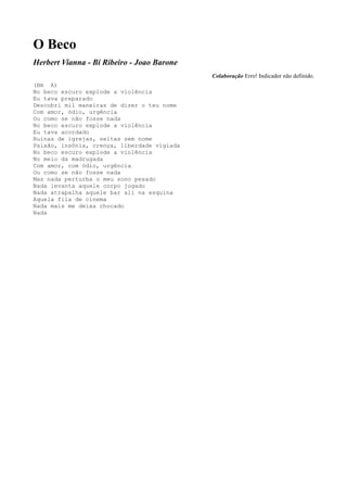 O Beco
Herbert Vianna - Bi Ribeiro - Joao Barone
                                             Colaboração Erro! Indicador não definido.
(Bm A)
No beco escuro explode a violência
Eu tava preparado
Descobri mil maneiras de dizer o teu nome
Com amor, ódio, urgência
Ou como se não fosse nada
No beco escuro explode a violência
Eu tava acordado
Ruinas de igrejas, seitas sem nome
Paixão, insônia, crença, liberdade vigiada
No beco escuro explode a violência
No meio da madrugada
Com amor, com ódio, urgência
Ou como se não fosse nada
Mas nada perturba o meu sono pesado
Nada levanta aquele corpo jogado
Nada atrapalha aquele bar ali na esquina
Aquela fila de cinema
Nada mais me deixa chocado
Nada
 