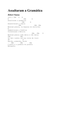 Assaltaram a Gramática
Hebert Vianna
Intr.: C#m   E   B
E                    C#m      E
Assaltaram a gramática
                 C#m       A
Assassinaram a lógica
             F#m                  G#m F#m
Meteram poesia, na bagunça do dia-a-dia
E
Seqüestraram a fonética
Violentaram a métrica
                              G#m    F#m    E
Meteram poesia onde devia e não devia
C#m            G#m
Lá vem o poeta com sua coroa de louro
G#                 A
Agrião, pimentão, boldo
    F#m        G#m        C#m
O poeta é a pimenta do planeta
Malagueta
 