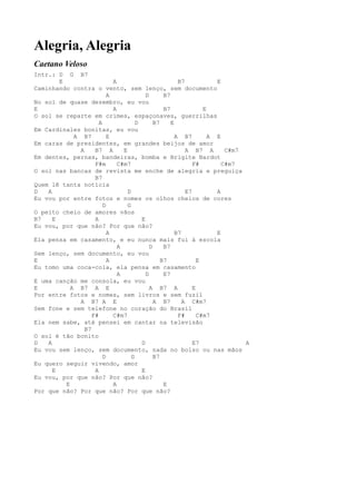 Alegria, Alegria
Caetano Veloso
Intr.: D G B7
        E                    A                           B7            E
Caminhando contra o vento, sem lenço, sem documento
                           A               D       B7
No sol de quase dezembro, eu vou
E                            A                     B7              E
O sol se reparte em crimes, espaçonaves, guerrilhas
                       A               D       B7     E
Em Cardinales bonitas, eu vou
             A B7          E                            A B7         A E
Em caras de presidentes, em grandes beijos de amor
               A     B7 A        E                          A B7 A        C#m7
Em dentes, pernas, bandeiras, bomba e Brigite Bardot
                     F#m       C#m7                            F#        C#m7
O sol nas bancas de revista me enche de alegria e preguiça
                     B7
Quem lê tanta notícia
D   A                              D                        E7         A
Eu vou por entre fotos e nomes os olhos cheios de cores
                         D         G
O peito cheio de amores vãos
B7    E              A                   E
Eu vou, por que não? Por que não?
                           A                            B7             E
Ela pensa em casamento, e eu nunca mais fui à escola
                               A             D     B7
Sem lenço, sem documento, eu vou
E                          A                      B7             E
Eu tomo uma coca-cola, ela pensa em casamento
                               A           D       E7
E uma canção me consola, eu vou
E           A B7 A E                         A B7 A            E
Por entre fotos e nomes, sem livros e sem fuzil
               A B7 A E                        A B7        A C#m7
Sem fone e sem telefone no coração do Brasil
                    F#       C#m7                        F#      C#m7
Ela nem sabe, até pensei em cantar na televisão
                 B7
O sol é tão bonito
D   A                                    D                     E7              A
Eu vou sem lenço, sem documento, nada no bolso ou nas mãos
                         D           G         B7
Eu quero seguir vivendo, amor
      E              A                   E
Eu vou, por que não? Por que não?
          E                  A                     E
Por que não? Por que não? Por que não?
 