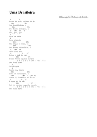 Uma Brasileira
                                           Colaboração Erro! Indicador não definido.
 A            E
Rodas em sol, trovas em do
   F#m              C#m
Uma brasileira, o
    F#m                  C#m
Uma forma inteira, o
 D     C#m Bm       E
You, you, you
 A
Nada de mais
 E
Nada através
      F#m              C#m
Uma légua e meia, o
      F#m                 C#m
Uma brasa incendeia, o
 D     C#m Bm
You, you, you
 D                E      Fº
Deixa o sal do mar
          F#m             B7
Deixe tocar aquela canção
           D E | D E | D C#m | F#m | Bis
One more time
    A
Tatibitate
    E
Trate-me, trate
   F#m                   C#m
Como um candeeiro, o
   F#m            C#m D C#m Bm
Somos do interior do milho
 D              E     Fº
E esse ao de são
          F#m                 B7
Hei de cantar naquela canção
           D E | D E | D C#m | F#m | Bis
One more time
 