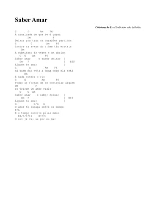 Saber Amar
                                                    Colaboração Erro! Indicador não definido.
C           D            Am       F6
A crueldade de que se é capaz
            Dm                       F
Deixar pra traz os corações partidos
C               G              Am       F6
Contra as armas do ciúme tão mortais
      Dm
A submissão às vezes e um abrigo
    C G           Am          F6
Saber amar              e saber deixar |
    Dm      F                              |  BIS
Alguém te amar                             |
C             G               Am       F6
Há quem não veja a onda onde ela está
         Dm
E nada contra o rio
C        G                Am            F6
Todas as formas de se controlar alguém
Dm                   F
Só trazem um amor vazio
    C       G Am
Saber amar             e saber deixar      |
      Dm F                                 | BIS
Alguém te amar                             |
G                  C/G      G
O amor te escapa entre os dedos
F/A
E o tempo escorre pelas mãos
   E4/7/9/12            E7/9-
O sol já vai se por no mar
 