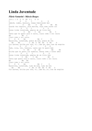 Linda Juventude
Flávio Venturini - Márcio Borges
Intr.: ( E E E F# G )                  A B
C            D          G        C              D      G
Zabelê, zumbi, besouro, vespa fabricando mel
C                  D         Bm          G     Am            Bm     Em
Guardo teu tesouro, jóia marrom, raça como nossa cor
C              D          G      C                D    G
Nossa linda juventude, página de um livro bom
C                    D       Bm        C    Am             Bm       C
Canta que te quero cais e calor, claro como o sol raiou
Am               Bm       C
Claro como o sol raiou
C     G   D          Am                    Bm C              D
Maravilha, juventude, pobre de mim, pobre de nós
   Am     Bm                   C Am G Em Am           G Em            D
Via Láctea, brilha por nós, vi...das pe..que..nas da esquina
C            D          G        C                  D      G
Fado, sina, lei, tesouro, canta que te quero bem
C                    D      Bm         G    Am                 Bm       Em
Brilha que te quero luz andaluz, massa como o nosso amor
C              D          G        C              D      G
Nossa linda juventude, página de um livro bom
C                D      Bm           C Am              Bm       G
Canta que quero cais e calor, claro como o sol raiou
Am               Bm       Em
Claro como o sol raiou
C     G   D          Am                    Bm C          D
Maravilha, juventude, tudo de mim, tudo de nós
   Am     Bm                   C Am G Em Am G Em                  D
Via Láctea, brilha por nós, vi...das bo..ni..tas da esquina
 