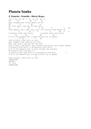 Planeta Sonho
F. Venturini - Vermelho - Márcio Borges
Intr.: Dm Am Bb C F, Dm Am Bb C7
Dm        Am             Bb    C7       Dm
Aqui ninguém mais ficará depois do sol
Bb             F          Dm          A
No final será o que não sei mas será
Bb         F          Bb             F Dm          C7            F   Bb
Tudo demais, nem o bem, nem o mal, só o brilho calmo dessa luz
             A         Dm    C     F             A         Dm    C   F
O planeta calma será Terra,           o planeta sonho será Terra
       Gm          Am                 Dm              Gm
E lá no fim daquele mar a minha estrela vai se apagar
             C7 Gm             C7     Dm
Como brilhou, fogo solto no caos
Aqui também é bom lugar de se viver
Bom lugar será o que não sei mas será
Algo a fazer, bem melhor que a canção mais bonita que alguém lembrar
A harmonia será Terra, a dissonância será Terra
E lá no fim daquele azul os meus acordes vão terminar
Não haverá outro som pelo ar
O planeta sonho será Terra, a dissonância será bela                1
E lá no fim daquele mar a minha estrela vai se apagar
                                C7
Como brilhou, fogo solto no caos
INTRODUÇÃO
REPETE 1
(A G/A)
INTRODUÇÃO
 
