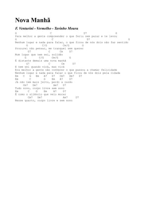 Nova Manhã
F. Venturini - Vermelho - Tavinho Moura
G                            C                             D7    G
Para melhor a gente compreender o que feriu sem parar e te levou
G                              C                              D7        G
Nenhum lugar e nada para falar, o que ficou de nós dois não faz sentido
         G             C/G              Cm/G             G
Procurei não pensar, me tranquei sem querer
           G7              C         Cm      D7
Num lugar que nem sei, solidão
       G            C/G        Cm/G          G
É distante demais uma nova manhã
         G7                C          Cm        D7
E nem sei quando virá, mas virá
Era melhor a gente não conhecer o que passou a chamar felicidade
Nenhum lugar e nada para falar o que ficou de nós dois pela cidade
Em   C       G   Em     A7     D7    Cm7     Dm7      D7
Em           C          G      Em    A7      D7
Já não tem mais jeito, perdi a razão
     Cm7       Dm7               Am7    D7
Tudo novo, corpo livre sem sono
Em         C     G      Em       A7     D7
É como o silêncio que veio morar
           Cm7     Dm7                  Am7        D7
Nesse quarto, corpo livre e sem sono
 