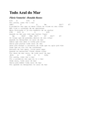 Todo Azul do Mar
Flávio Venturini - Ronaldo Bastos
E/A    A           D/A     E
Foi assim, como ver o mar
C#m7        D                  A    Bm            E4/7   E7
A primeira vez que os meus olhos se viram no seu olhar
Não tive a intenção de me apaixonar
Mera distração e já era momento de se gostar
D7M      E/D A               D         A/E
Quando eu dei por mim nem tentei fugir
    Bm        C#/F     F#m B4/7     B7     E4/7   E7
Do visgo que me prendeu dentro do seu olhar
Quando eu mergulhei no azul do mar
Sabia que era amor e vinha prá ficar
Daria prá pintar todo azul do céu
Dava prá encher o universo da vida que eu quis prá mim
Tudo que eu fiz foi me confessar
Escravo do teu amor, livre para amar
Quando eu mergulhei fundo nesse olhar
Fui dono do mar azul, de todo azul do mar
(E/A     A          D/A      E   D  D/E)
Foi assim, como ver o mar
Foi a primeira vez que eu vi o mar
Onda azul, todo azul do mar
Daria prá beber todo azul do mar
Foi quando eu mergulhei no azul do mar
 