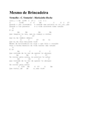 Mesmo de Brincadeira
Vermelho - C. Venturini - Mariozinho Rocha
Intr.: ( Gm D/F# C D7 )            ( G C )
G          D/F#         C G          Bm                C G C  D7
Quando o céu incendeia       e acende uma estrela no co..ra..ção
Quando a lua passeia         e a vida acontece numa canção
   G
É lá
        Am      Bm                 Am             Bm
Que imagino te ver, que eu começo a sonhar
            C             D7
Que eu me lembro demais
            G       C           D7      (G      C)
Que eu me vejo beijando você
Mesmo de brincadeira eu sigo o que fala o coração
Faço à minha maneira da vida nascer uma canção
   G
É lá
        Em            C              G            C
Que vontade de te ver de querer te abraçar
       Am        Bm           C              D7
De correr pela areia, eu preciso te achar
        Em          Cm             G            C
Que vontade de te ver de querer te abraçar
       Am        Bm
De correr pela areia
          C G/B    Am        G D7          G        Am
Que vonta..de    de        a..mar você
 