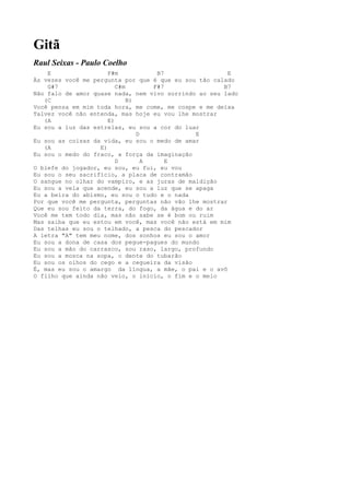 Gitã
Raul Seixas - Paulo Coelho
    E                 F#m            B7                 E
Às vezes você me pergunta por que é que eu sou tão calado
    G#7                  C#m        F#7               B7
Não falo de amor quase nada, nem vivo sorrindo ao seu lado
   (C                        B)
Você pensa em mim toda hora, me come, me cospe e me deixa
Talvez você não entenda, mas hoje eu vou lhe mostrar
   (A                 E)
Eu sou a luz das estrelas, eu sou a cor do luar
                                D             E
Eu sou as coisas da vida, eu sou o medo de amar
   (A              E)
Eu sou o medo do fraco, a força da imaginação
                         D        A     E
O blefe do jogador, eu sou, eu fui, eu vou
Eu sou o seu sacrifício, a placa de contramão
O sangue no olhar do vampiro, e as juras de maldição
Eu sou a vela que acende, eu sou a luz que se apaga
Eu a beira do abismo, eu sou o tudo e o nada
Por que você me pergunta, perguntas não vão lhe mostrar
Que eu sou feito da terra, do fogo, da água e do ar
Você me tem todo dia, mas não sabe se é bom ou ruim
Mas saiba que eu estou em você, mas você não está em mim
Das telhas eu sou o telhado, a pesca do pescador
A letra "A" tem meu nome, dos sonhos eu sou o amor
Eu sou a dona de casa dos pegue-pagues do mundo
Eu sou a mão do carrasco, sou raso, largo, profundo
Eu sou a mosca na sopa, o dente do tubarão
Eu sou os olhos do cego e a cegueira da visão
É, mas eu sou o amargo da língua, a mãe, o pai e o avô
O filho que ainda não veio, o início, o fim e o meio
 
