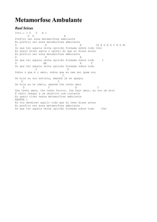 Metamorfose Ambulante
Raul Seixas
Intr.: ( G   D   A )
         G D                    A
Prefiro ser essa metamorfose ambulante
Eu prefiro ser essa metamorfose ambulante
G                  D                      A         (G A G A G C A G A)
Do que ter aquela velha opinião formada sobre tudo (2x)
Eu quero dizer agora o oposto do que eu disse antes
Eu prefiro ser essa metamorfose ambulante
G                  D                      A
Do que ter aquela velha opinião formada sobre tudo      1
G                 Bb                      A     F
Do que ter aquela velha opinião formada sobre tudo
             C                    D
Sobre o que é o amor, sobre que eu nem sei quem sou
                              C
Se hoje eu sou estrela, amanhã já se apagou
    D                      C
Se hoje eu te odeio, amanhã lhe tenho amor
      D              C                 D             C
Lhe tenho amor, lhe tenho horror, lhe faço amor, eu sou um ator
É chato chegar a um objetivo num instante
Eu quero viver nessa metamorfose ambulante
REPETE 1
Eu vou desdizer aquilo tudo que eu lhes disse antes
Eu prefiro ser essa metamorfose ambulante
Do que ter aquela velha opinião formada sobre tudo     (3x)
 