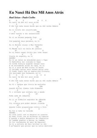 Eu Nasci Há Dez Mil Anos Atrás
Raul Seixas - Paulo Coelho
E        A         D           A      D     E
Eu nasci há dez mil anos atrás
         A               D                         E
E não tem nada nesse mundo que eu não saiba demais
         D
Eu vi Cristo ser crucificado
     A                       F#m
O amor nascer e ser assassinado
               E
Eu vi as bruxas pegando fogo
                       A           A7
Prá pagarem seus pecados, eu vi
               D
Eu vi Moisés cruzar o Mar Vermelho
           A               F#m
Vi Maomé cair na terra de joelhos
       B7                               E
Eu vi Pedro negar Cristo por três vezes
                 A     E
Diante do espelho, eu vi
REFRÃO
Eu vi as velas se acenderem para o Papa
Vi Babilônia ser riscada no mapa
Vi Conde Drácula sugando sangue novo
E se escondendo atrás da capa, eu vi
Eu vi a arca de Noé cruzar os mares
Vi Salomão cantar seus salmos pelos ares
Vi Zumbi fugir com os negros prá floresta
Pro Quilombo dos Palmares, eu vi
E        A       D           A      D     E
Eu nasci há dez mil anos atrás
         A               D                           E
E não tem nada nesse mundo que eu não saiba demais
           D
Eu vi o sangue que corria da montanha
             A                     F#m
Quando Hitler chamou toda Alemanha
           E
Vi o soldado que sonhava com a amada
                     A     A7
Numa cama de campanha
             D
Eu li os símbolos sagrados de umbanda
       A                         F#m
Fui criança prá poder dançar ciranda
           B7                                 E
Quando todos praguejavam contra o frio
                     A           E
Eu fiz a cama na varanda
REFRÃO
Eu tava junto com os macacos na caverna
Eu bebi vinho com as mulheres na taberna
E quando a pedra despencou da ribanceira
Eu também quebrei a perna, eu também
Eu fui testemunha do amor de Rapunzel
Eu vi a estrela de Davi brilhar no céu
E pr'aquele que provar que eu estou mentindo
 