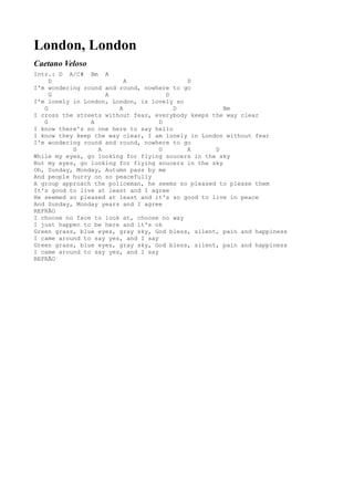 London, London
Caetano Veloso
Intr.: D A/C# Bm A
     D                    A                D
I'm wondering round and round, nowhere to go
     G              A                 D
I'm lonely in London, London, is lovely so
   G                    A               D             Bm
I cross the streets without fear, everybody keeps the way clear
   G            A                   D
I know there's no one here to say hello
I know they keep the way clear, I am lonely in London without fear
I'm wondering round and round, nowhere to go
           G      A                 G      A       D
While my eyes, go looking for flying soucers in the sky
But my eyes, go looking for flying soucers in the sky
Oh, Sunday, Monday, Autumn pass by me
And people hurry on so peacefully
A group approach the policeman, he seems so pleased to please them
It's good to live at least and I agree
He seemed so pleased at least and it's so good to live in peace
And Sunday, Monday years and I agree
REFRÃO
I choose no face to look at, choose no way
I just happen to be here and it's ok
Green grass, blue eyes, gray sky, God bless, silent, pain and happiness
I came around to say yes, and I say
Green grass, blue eyes, gray sky, God bless, silent, pain and happiness
I came around to say yes, and I say
REFRÃO
 
