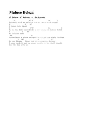 Maluco Beleza
R. Seixas - C. Roberto - A. de Azevedo
     D                A/C#              Bm       G
Enquanto você se esforça prá ser um sujeito normal
A               D      A7
E fazer tudo igual
D                      A/C#             Bm           G
Eu do meu lado aprendendo a ser louco, um maluco total
A             D    Bm
Na loucura real
(Em                     A7)
Controlando a minha maluquez misturada com minha lucidez
         D F#7               G             A7
Eu vou ficar,   ficar com certeza maluco beleza
E esse caminho que eu mesmo escolhi é tão fácil seguir
Por não ter onde ir
 