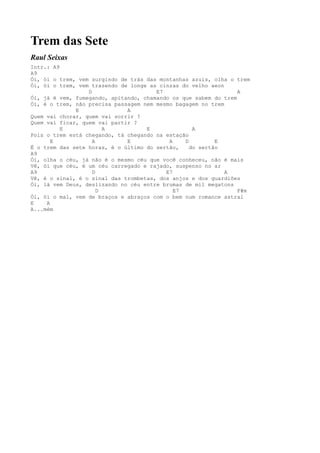 Trem das Sete
Raul Seixas
Intr.: A9
A9
Ói, ói o trem, vem surgindo de trás das montanhas azuis, olha o trem
Ói, ói o trem, vem trazendo de longe as cinzas do velho aeon
                  D                    E7                        A
Ói, já é vem, fumegando, apitando, chamando os que sabem do trem
Ói, é o trem, não precisa passagem nem mesmo bagagem no trem
              E               A
Quem vai chorar, quem vai sorrir ?
Quem vai ficar, quem vai partir ?
          E             A           E              A
Pois o trem está chegando, tá chegando na estação
       E            A         E            A    D         E
É o trem das sete horas, é o último do sertão,    do sertão
A9
Ói, olha o céu, já não é o mesmo céu que você conheceu, não é mais
Vê, ói que céu, é um céu carregado e rajado, suspenso no ar
A9                  D                     E7                 A
Vê, é o sinal, é o sinal das trombetas, dos anjos e dos guardiões
Ói, lá vem Deus, deslizando no céu entre brumas de mil megatons
                      D                      E7                  F#m
Ói, ói o mal, vem de braços e abraços com o bem num romance astral
E    A
A...mém
 