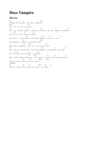 Doce Vampiro
Rita Lee
A7           D                    A7
Venha me beijar, meu doce vampiro
Em7                 A7
Oh, oh, na luz do luar
D7                G               G7                C       G
Ah, ah, venha sugar o calor de dentro do meu sangue vermelho
    G7          C         A7
Tão vivo, tão eterno veneno
                  D                 A7        G       D
Que mata a sua sede e me bebe quente como um licor
             A7                   Em7
Brindando a morte e fazendo amor
               A7    Em7                A7
Meu doce vampiro, oh, oh, na luz do luar
D7                   G              G7              C   G
Ah, ah, me acostumei com você sempre reclamando da vida
       G7            C         A7
Me ferindo, me curando a ferida
                     D     E/D             A      G       D
Mas nada disso importa, vou abrir a porta prá você entrar
             E7        A7       (Em7      A7)
Beijar minha boca até me matar
REPETE
D            E7      A7         Em7    A7       D
Beijar minha boca até me matar de amor
 