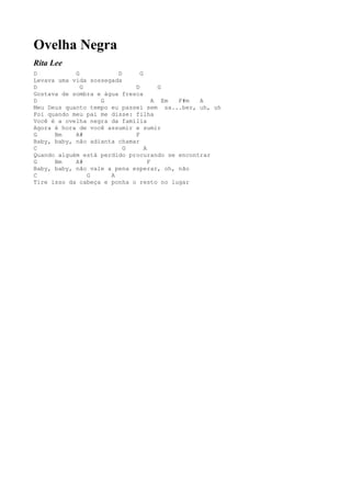 Ovelha Negra
Rita Lee
D           G           D      G
Levava uma vida sossegada
D             G              D         G
Gostava de sombra e água fresca
D                  G                 A Em F#m  A
Meu Deus quanto tempo eu passei sem sa...ber, uh, uh
Foi quando meu pai me disse: filha
Você é a ovelha negra da família
Agora é hora de você assumir e sumir
G     Bm    A#               F
Baby, baby, não adianta chamar
C                         G      A
Quando alguém está perdido procurando se encontrar
G     Bm    A#                     F
Baby, baby, não vale a pena esperar, oh, não
C               G     A
Tire isso da cabeça e ponha o resto no lugar
 