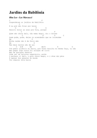 Jardins da Babilônia
Rita Lee - Lee Marcucci
C                                F
Suspenderam os jardins da Babilônia
          C
E eu prá não ficar por baixo
      G                     F         G
Resolvi botar as asas prá fora, porque
             C                                F
Quem não chora dali, não mama daqui, diz o ditado
               C                   D          G        C
Quem pode, pode, deixa os acomodados que se incomodem
Am                      F
Minha saúde não é de ferro mão
Am                        D
Mas meus nervos são de aço
        C   G/B      Am          Am/G             D             G
Prá pedir silêncio eu berro, prá fazer barulho eu mesma faço, ou não
Mas pegar fogo nunca foi atração de circo
Mas de qualquer maneira
Pode ser um caloroso espetáculo, então
O palhaço ri dali, o povo chora daqui, e o show não pára
E apesar dos pesares do mundo
Vou segurar esta barra
 