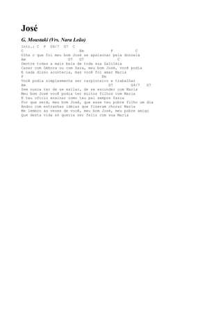 José
G. Moustaki (Vrs. Nara Leão)
Intr.: C F G4/7 G7 C
C                         Em            F           C
Olha o que foi meu bom José se apaixonar pela donzela
Am                   D7   G7               C
Dentre todas a mais bela de toda sua Galiléia
Casar com Débora ou com Sara, meu bom José, você podia
E nada disso acontecia, mas você foi amar Maria
F                                   Em
Você podia simplesmente ser carpinteiro e trabalhar
Am                                     D7        G4/7   G7
Sem nunca ter de se exilar, de se esconder com Maria
Meu bom José você podia ter muitos filhos com Maria
E teu ofício ensinar como teu pai sempre fazia
Por que será, meu bom José, que esse teu pobre filho um dia
Andou com estranhas idéias que fizeram chorar Maria
Me lembro às vezes de você, meu bom José, meu pobre amigo
Que desta vida só queria ser feliz com sua Maria
 