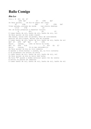 Baila Comigo
Rita Lee
Intr.: E  E5+ E6 E7
            A7M Bm7            E7     A7M      Bm7
Se Deus quiser,     um dia eu quero ser índio
       E7       A7M           Am7         D7        G7M     Gm7
Viver pelado, pintado de verde      num eterno domingo
       C7/9       F7M                 B7
Ser um bicho preguiça e espantar turista
          E            E5+           E6               E7
E tomar banho de sol, banho de sol, banho de sol, sol
Se Deus quiser um dia acabo voando
Tão banal, assim como um pardal, meio de contrabando
Desviar de estilingue, deixar que me xinguem
E tomar banho de sol, banho de sol, banho de sol, banho de sol
Bm7 E7    A7M    A#° Bm7      E7     A7M
Baila     comigo,      como se baila na tribo
Bm7 E7    A7M     A/B                   E  E5+     E6    E7
Baila     comigo,      lá no meu esconderijo
Se Deus quiser um dia eu viro semente
E quando a chuva molhar o jardim, ah, eu fico contente
E na primavera vou brotar na terra
E tomar banho de sol, banho de sol, banho de sol, sol
Se Deus quiser um dia eu morro bem velha
Na hora "H" quando a bomba estourar quero ver da janela
E entrar no pacote de camarote
E tomar banho de sol, banho de sol, banho de sol, banho de sol
 