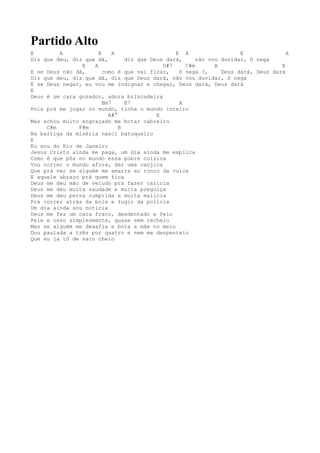 Partido Alto
E        A            E     A                   E A                  E              A
Diz que deu, diz que dá,        diz que Deus dará,     não vou duvidar, ô nega
                E   A                       G#7    C#m       A                    E
E se Deus não dá,       como é que vai ficar,    ô nega ?,     Deus dará, Deus dará
Diz que deu, diz que dá, diz que Deus dará, não vou duvidar, ô nega
E se Deus negar, eu vou me indignar e chegar, Deus dará, Deus dará
E
Deus é um cara gozador, adora brincadeira
                        Bm7     E7               A
Pois prá me jogar no mundo, tinha o mundo inteiro
                          A#°             E
Mas achou muito engraçado me botar cabreiro
     C#m       F#m            B
Na barriga da miséria nasci batuqueiro
E
Eu sou do Rio de Janeiro
Jesus Cristo ainda me paga, um dia ainda me explica
Como é que pôs no mundo essa pobre coisica
Vou correr o mundo afora, dar uma canjica
Que prá ver se alguém me amarra ao ronco da cuíca
E aquele abraço prá quem fica
Deus me deu mão de veludo prá fazer carícia
Deus me deu muita saudade e muita preguiça
Deus me deu perna cumprida e muita malícia
Prá correr atrás da bola e fugir da polícia
Um dia ainda sou notícia
Deus me fez um cara fraco, desdentado e feio
Pele e osso simplesmente, quase sem recheio
Mas se alguém me desafia e bota a mãe no meio
Dou paulada a três por quatro e nem me despenteio
Que eu já tô de saco cheio
 
