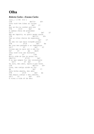 Olha
Roberto Carlos - Erasmo Carlos
Intr.: ( C7M F/C )
C7M                      Bm7/5-        E9-
Olha você tem todas as coisas
Am                         Gm7      C7
Que um dia eu sonhei prá mim
F7M       G7/F         Em7          Am
A cabeça cheia de problemas
D4/7                  D7                Dm7        G7
Não me importo, eu gosto mesmo assim
C7M                         Bm7/5-         E9-
Tem os olhos cheios de esperança
Am                                  Gm7         C7
De uma cor que mais ninguém possui
F7M             G7/F             Em7         Am
Me traz meu passado e as lembranças
D4/7            D7             Dm7        G7
Coisas que eu quis ser e não fui
Dm7      E7           Am       Am/G
Olha você vive tão distante
Dm7            G7            C7M
Muito além do que eu posso ter
F#m7/5-            F7/5-           Em7
E eu que sempre fui tão inconstante
    D4/7          D7 Dm7            G7
Te juro, meu amor, agora é prá valer
C7M                         Bm7/5-        E9-
Olha, vem comigo aonde eu for
Am                          Gm7        C7
Seja minha amante, meu amor
F7M            G7/F            Em7      Am
Vem seguir comigo o meu caminho
D4/7     D7            Dm7       (G7)
E viver a vida só de amor
 