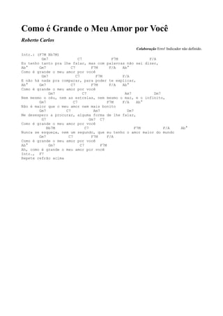 Como é Grande o Meu Amor por Você
Roberto Carlos
                                                     Colaboração Erro! Indicador não definido.
Intr.: (F7M Bb7M)
         Gm7               C7                  F7M            F/A
Eu tenho tanto pra lhe falar, mas com palavras não sei dizer,
Ab°     Gm7            C7           F7M       F/A  Ab°
Como é grande o meu amor por você
         Gm7              C7          F7M          F/A
E não há nada pra comparar, para poder te explicar,
Ab°     Gm7            C7           F7M       F/A  Ab°
Como é grande o meu amor por você
             Gm7              C7                    Am7         Dm7
Nem mesmo o céu, nem as estrelas, nem mesmo o mar, e o infinito,
        Gm7             C7                   F7M   F/A    Ab°
Não é maior que o meu amor nem mais bonito
        Gm7         C7               Am7             Dm7
Me desespero a procurar, alguma forma de lhe falar,
         G7                        Gm7 C7
Como é grande o meu amor por você
            Bb7M                C7                       F7M        F/A         Ab°
Nunca se esqueça, nem um segundo, que eu tenho o amor maior do mundo
        Gm7          C7             F7M      F/A
Como é grande o meu amor por você
Ab°          Gm7             C7          F7M
Ah, como é grande o meu amor por você
Intr., F7
Repete refrão acima
 