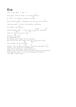 Eva
Intr.: Em Em/D C Bm A
        C                               D
Meu amor, olha só hoje o sol não apareceu
    C                              G9
É o fim da aventura humana na Terra
                    C                            D
Meu planeta adeus, fugiremos nós dois na arca de Noé
               C                           G
Olha meu amor, o final da odisséia terrestre
                  D7
Sou Adão e você será...
                    G                     D/F#     Em
Minha pequena Eva, o nosso amor na última astronave
             Em/D           C Bm      A
Além do infinito eu vou voar
          D4          D
Sozinho com você
E voando bem alto
Me abraça pelo espaço de um instante
Me envolve com seu corpo e me dá a força prá viver
                        Em       Em/D
Pelo espaço de um instante
                  C      Bm      A                  C
Afinal, não há nada mais que o céu azul prá gente voar
Sobre o Rio, Beirute ou Madagascar
Toda Terra reduzida a nada, nada mais
Minha vida é um flash de controles, botões anti-atômicos
Olha bem meu amor, é o fim da odisséia terrestre
Sou Adão e você será...
 