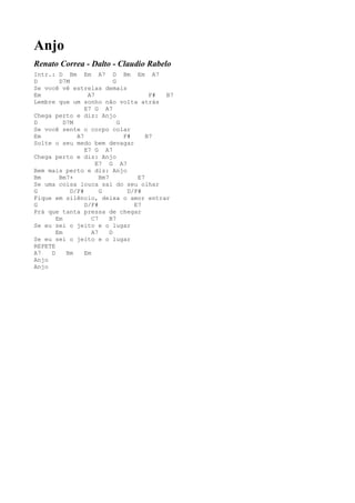 Anjo
Renato Correa - Dalto - Claudio Rabelo
Intr.: D Bm Em A7 D Bm Em A7
D       D7M                  G
Se você vê estrelas demais
Em                A7                     F# B7
Lembre que um sonho não volta atrás
                 E7 G A7
Chega perto e diz: Anjo
D         D7M                  G
Se você sente o corpo colar
Em            A7                 F#     B7
Solte o seu medo bem devagar
                 E7 G A7
Chega perto e diz: Anjo
                     E7 G A7
Bem mais perto e diz: Anjo
Bm      Bm7+           Bm7           E7
Se uma coisa louca sai do seu olhar
G           D/F#       G          D/F#
Fique em silêncio, deixa o amor entrar
G                D/F#               E7
Prá que tanta pressa de chegar
       Em           C7     B7
Se eu sei o jeito e o lugar
       Em           A7     D
Se eu sei o jeito e o lugar
REPETE
A7   D     Bm    Em
Anjo
Anjo
 