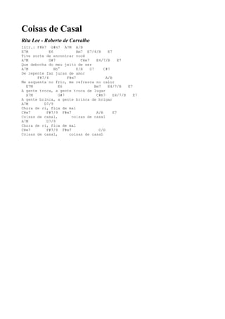 Coisas de Casal
Rita Lee - Roberto de Carvalho
Intr.: F#m7 G#m7 A7M A/B
E7M          E6            Bm7 E7/4/B       E7
Tive sorte de encontrar você
A7M          G#7             C#m7     E4/7/B      E7
Que debocha do meu jeito de ser
A7M             Bb°        E/B    D7      C#7
De repente faz juras de amor
       F#7/4          F#m7                 A/B
Me esquenta no frio, me refresca no calor
  E7M             E6                 Bm7    E4/7/B    E7
A gente troca, a gente troca de lugar
  A7M             G#7                 C#m7     E4/7/B    E7
A gente brinca, a gente brinca de brigar
A7M       D7/9
Chora de ri, fica de mal
C#m7       F#7/9 F#m7                 A/B      E7
Coisas de casal,        coisas de casal
A7M        D7/9
Chora de ri, fica de mal
C#m7       F#7/9 F#m7                  C/D
Coisas de casal,       coisas de casal
 
