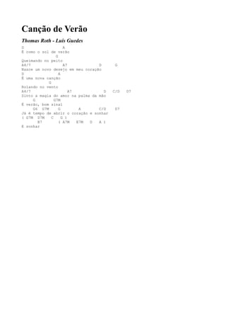 Canção de Verão
Thomas Roth - Luís Guedes
D                     A
É como o sol de verão
                 G
Queimando no peito
A4/7                  A7          D       G
Nasce um novo desejo em meu coração
D                  A
É uma nova canção
            G
Rolando no vento
A4/7                     A7         D    C/D   D7
Sinto a magia do amor na palma da mão
     G          G7M
É verão, bom sinal
     G6 G7M        G         A    C/D     D7
Já é tempo de abrir o coração e sonhar
( G7M D7M     C      G )
       B7          ( A7M    E7M D A )
E sonhar
 