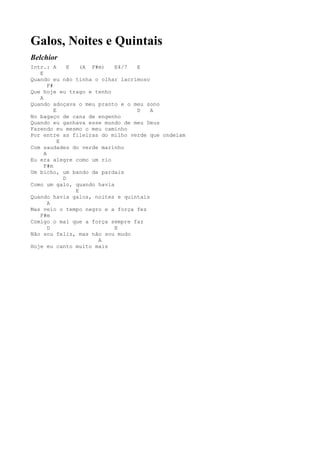 Galos, Noites e Quintais
Belchior
Intr.: A        E   (A F#m) E4/7 E
   E
Quando eu não tinha o olhar lacrimoso
       F#
Que hoje eu trago e tenho
   A
Quando adoçava o meu pranto e o meu sono
          E                      D    A
No bagaço de cana de engenho
Quando eu ganhava esse mundo de meu Deus
Fazendo eu mesmo o meu caminho
Por entre as fileiras do milho verde que ondeiam
            E
Com saudades do verde marinho
     A
Eu era alegre como um rio
     F#m
Um bicho, um bando de pardais
              D
Como um galo, quando havia
                  E
Quando havia galos, noites e quintais
       A
Mas veio o tempo negro e a força fez
   F#m
Comigo o mal que a força sempre faz
       D                    E
Não sou feliz, mas não sou mudo
                         A
Hoje eu canto muito mais
 