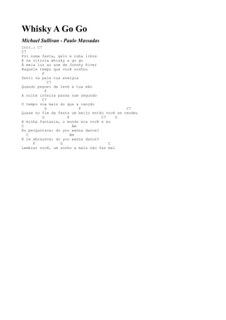 Whisky A Go Go
Michael Sullivan - Paulo Massadas
Intr.: C7
C7
Foi numa festa, gelo e cuba libre
E na vitrola whisky a go go
À meia luz ao som de Jonnhy River
Naquele tempo que você sonhou
          F
Senti na pele tua energia
              C7
Quando peguei de leve a tua mão
            F
A noite inteira passa num segundo
          C7
O tempo voa mais do que a canção
            G             F                   C7
Quase no fim da festa um beijo então você se rendeu
          G         F              C7     G
A minha fantasia, o mundo era você e eu
C                      Am
Eu perguntava: do you wanna dance?
   C                  Am
E te abraçava: do you wanna dance?
     F           G                    C
Lembrar você, um sonho a mais não faz mal
 