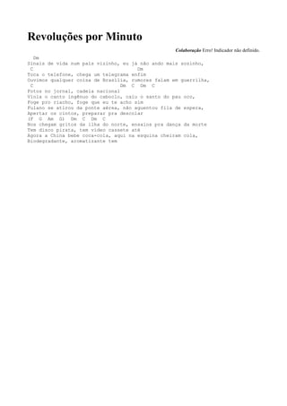 Revoluções por Minuto
                                                   Colaboração Erro! Indicador não definido.
   Dm
Sinais de vida num país vizinho, eu já não ando mais sozinho,
 C                                    Dm
Toca o telefone, chega um telegrama enfim
Ouvimos qualquer coisa de Brasília, rumores falam em guerrilha,
 C                               Dm C Dm C
Fotos no jornal, cadeia nacional
Viola o canto ingênuo do caboclo, caiu o santo do pau oco,
Foge pro riacho, foge que eu te acho sim
Fulano se atirou da ponte aérea, não aguentou fila de espera,
Apertar os cintos, preparar pra descolar
(F G Am G) Dm C Dm C
Nos chegam gritos da ilha do norte, ensaios pra dança da morte
Tem disco pirata, tem vídeo cassete até
Agora a China bebe coca-cola, aqui na esquina cheiram cola,
Biodegradante, aromatizante tem
 
