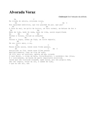 Alvorada Voraz
                                                   Colaboração Erro! Indicador não definido.
       Dm                C
Na virada do século, alvorada voraz,
        Dm                       C                      Dm C
Nos aguardam exércitos, que nos guardam da paz. Que paz!
    Dm                                 Am
A face do mal, um grito de horror, um fato normal, um êxtase de dor e
 Dm                          Am
Medo de tudo, medo do nada, medo da vida, assim engatilhada
Am           Bb    Am        Bb
Fardas e forças, forjam as armações
Am              Bb                 Am
Farsas e jogos, armas de fogo, um corte exposto,
           Bb         C
Em seu rosto amor, e eu,
          Dm                              C
Nesse mundo assim, vendo esse filme passar,
        Dm                                C  Dm C
Assistindo ao fim, vendo esse filme passar
Apolípticamente, como um clip de ação,
Um clic seco um revólver, aponta em meu coração
O caso Morel, o crime da mala, Coroa-Brastel, o escândalo das jóias,
E o contrabando, um bando de gente importante envolvida
Juram que não torturam ninguém, agem assim, pro seu próprio bem,
São tão legais, foras da lei, e sabem de tudo,
O que eu não sei, não
 