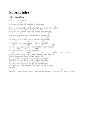 Sobradinho
Sá - Guarabira
Intr.: ( E   C#m )
             E
O homem chega, já desfaz a natureza
                        D                       A
Tira a gente, põe represa, diz que tudo vai mudar
O São Francisco lá prá cima da Bahia
Diz que dia menos dia vai subir bem devagar
             C                            G
E passo a passo vai cumprindo a profecia
                 C                      B7
Do beato que dizia que o sertão ia alagar
       G#7          C#m   A        G#m
O sertão vai virar mar,     dá no coração
    E               C#m            A        G#m
O medo que algum dia o mar também vire sertão
         C#m     A          G#m
Vai virar mar,     dá no coração
    E               C#m            A         B4/7   (E   C#m)
O medo que algum dia o mar também vier sertão
Adeus Remanso, Casa Nova, Santo Sé
Adeus Pilão Arcado, vem o rio te engolir
Debaixo d'água lá se vai a vida inteira
Por cima da cachoeira o gaiola vai subir
Vai ter barragem no salto do Sobradinho
E o povo vai se embora com medo de se afogar
REFRÃO
    E                                              C#m
Remanso, Casa Nova, Santo Sé, Pilão Arcado, Sobradinho adeus, adeus
 