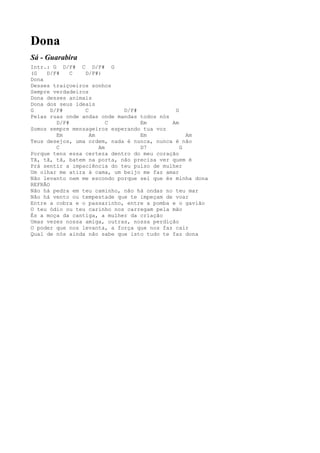 Dona
Sá - Guarabira
Intr.: G D/F# C D/F# G
(G   D/F#     C  D/F#)
Dona
Desses traiçoeiros sonhos
Sempre verdadeiros
Dona desses animais
Dona dos seus ideais
G      D/F#      C           D/F#            G
Pelas ruas onde andas onde mandas todos nós
         D/F#            C        Em        Am
Somos sempre mensageiros esperando tua voz
         Em        Am             Em             Am
Teus desejos, uma ordem, nada é nunca, nunca é não
         C            Am          D7           G
Porque tens essa certeza dentro do meu coração
Tã, tã, tã, batem na porta, não precisa ver quem é
Prá sentir a impaciência do teu pulso de mulher
Um olhar me atira à cama, um beijo me faz amar
Não levanto nem me escondo porque sei que és minha dona
REFRÃO
Não há pedra em teu caminho, não há ondas no teu mar
Não há vento ou tempestade que te impeçam de voar
Entre a cobra e o passarinho, entre a pomba e o gavião
O teu ódio ou teu carinho nos carregam pela mão
És a moça da cantiga, a mulher da criação
Umas vezes nossa amiga, outras, nossa perdição
O poder que nos levanta, a força que nos faz cair
Qual de nós ainda não sabe que isto tudo te faz dona
 