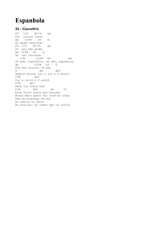 Espanhola
Sá - Guarabira
C9    D/C      B7/9-     Em
Por tantas vezes
Am      D/F#     G4      G
Eu andei mentindo
C9 C/D       B7/9-       Em
Só por não poder
Am D/F#      G4       G
Te ver chorando
    C7M         D/F#     B7           Em
Te amo, espanhola, te amo, espanhola
Am             D/F#     G4     G
Prá que chorar, te amo
G                  Am          Bm7
Sempre assim, cai o dia e é assim
C7M            Bm7
Cai a noite e é assim
C7M        Bm7
Essa lua sobre mim
C7M          Bm7            Am     D7
Essa fruta sobre meu paladar
Nunca mais quero ver você me olhar
Sem me enxergar em mim
Eu queria te falar
Eu preciso, eu tenho que te contar
 