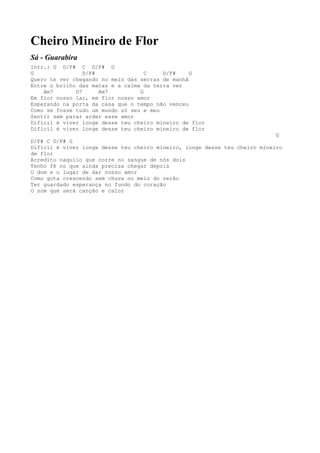 Cheiro Mineiro de Flor
Sá - Guarabira
Intr.: G D/F# C D/F# G
G                D/F#               C    D/F#     G
Quero te ver chegando no meio das serras de manhã
Entre o brilho das matas e a calma da terra ver
    Am7       D7      Am7         G
Em flor nosso lar, em flor nosso amor
Esperando na porta da casa que o tempo não venceu
Como se fosse tudo um mundo só seu e meu
Sentir sem parar arder esse amor
Difícil é viver longe desse teu cheiro mineiro de flor
Difícil é viver longe desse teu cheiro mineiro de flor
                                                                            G
D/F# C D/F# G
Difícil é viver longe desse teu cheiro mineiro, longe desse teu cheiro mineiro
de flor
Acredito naquilo que corre no sangue de nós dois
Tenho fé no que ainda precisa chegar depois
O dom e o lugar de dar nosso amor
Como gota crescendo sem chuva no meio do verão
Ter guardado esperança no fundo do coração
O som que será canção e calor
 