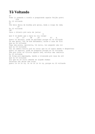 Tô Voltando
A7
Pode ir armando o coreto e preparando aquele feijão preto
       D7M
Eu tô voltando
B7
Põe meia dúzia de brahma prá gelar, muda a roupa de cama
         E7
Eu tô voltando
C#7
Leva o chinelo prá sala de jantar
                                   D
Que é lá mesmo que a mala eu vou largar
        G7     C7     F#      B7            E7   A
Quero te abraçar, pode se perfumar porque eu tô voltando
Dá uma geral, faz um bom defumador, enche a casa de flor
Que eu tô voltando
Pega uma praia, aproveita, tá calor, vai pegando uma cor
Que eu tô voltando
Faz um cabelo bonito prá eu notar que eu só quero mesmo é despentear
Quero te agarrar, pode se preparar porque eu tô voltando
Põe prá tocar na vitrola aquele som, estréia uma camisola
Eu tô voltando
Dá folga prá empregada, manda a criançada prá casa da avó
Que eu tô voltando
Diz que eu só volto amanhã se alguém chamar
Telefone não deixa nem tocar
Quero lá lá lá iá, lá lá lá lá lá iá, porque eu tô voltando
 