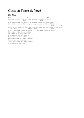 Gostava Tanto de Você
Tim Maia
A7M                    Bm7                    C#m7
Não sei porque você se foi, quanta saudade eu senti
                  Bm7                  A7M
E de tristezas vou viver, e aquele adeus não pude dar
Você marcou em minha vida, viveu, morreu na minha história
                                                    A7M       Bm7
Chego a ter medo do futuro, e da solidão que em minha porta bate
  A7M Bm7                C#m7  Bm7                  A7M
E eu   gostava tanto de você,      gostava tanto de você
Eu corro, fujo dessa sombra
Em sonho vejo este passado
E na parede do meu quarto
Ainda está o seu retrato
Não quero ver prá não lembrar
Pensei até em me mudar
Lugar qualquer que não exista
O pensamento em você
 