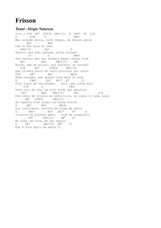 Frisson
Tunai - Sérgio Natureza
Intr.: G/B A#° D7M/A G#m7/5- G F#m7 E9 G/A
D           D7M        G                      F#m7
Meu coração pulou, você chegou, me deixou assim
         Bm7              Bm6
Com os pés fora do chão
    G#m7/5-            Gm7                 D
Pensei: que bom, parece, enfim acordei
          D7              G                   F#m7
Prá renovar meu ser faltava mesmo chegar você
    Bm7             Bm6         G#m7/5-       Gm7
Assim, sem me avisar, prá acelerar um coração
    G/B         A#°         D7M/A       G#m7/5-
Que já bate pouco de tanto procurar por outro
G7M         A#°           Bm7              Bm/A
Anda cansado, mas quando você está do lado
G           F#m7         Em7    A4/7 A7            D
Fica louco de satisfação,           soli..dão nunca mais
      D7M           G                     F#m7
Você caiu do céu, um anjo lindo que apareceu
     Bm7            Bm6       G#m7/5-         Gm7        G/B
Com olhos de cristal me enfeitiçou, eu nunca vi nada igual
        A#°     D7M/A         G#m7/5-
De repente você surgiu na minha frente
G        A#°        Bm7            Bm/A
Luz cintilante, estrela em forma de gente
G         F#m7            Em7     A4/7       A7      D
Invasora do planeta amor,           você me conquistou
          C#7         C#m7/5-       A#°      A7
Me olha, me toca, me faz sentir
D       C#7           C#m7/5- A#°         A7
Que é hora agora da gente ir
 