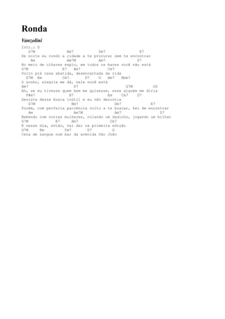 Ronda
Vanzolini
Intr.: G
    G7M              Bm7          Dm7                  E7
De noite eu rondo a cidade a te procurar sem te encontrar
     Am              Am7M         Am7                 D7
No meio de olhares espio, em todos os bares você não está
G7M               E7     Am7           Cm7
Volto prá casa abatida, desencantada da vida
  G7M Em          Cm7         D7  G    Bm7      Bbm7
O sonho, alegria me dá, nele você está
Am7                      D7                       G7M      G6
Ah, se eu tivesse quem bem me quisesse, esse alguém me diria
  F#m7                B7               Em       Cm7   D7
Desiste dessa busca inútil e eu não desistia
    G7M                Bm7                  Dm7           E7
Porém, com perfeita paciência volto a te buscar, hei de encontrar
    Am                   Am7M               Am7               D7
Bebendo com outras mulheres, rolando um dadinho, jogando um bilhar
G7M            E7      Am7              Cm7
E nesse dia, então, vai dar na primeira edição
G7M      Em        Cm7         D7         G
Cena de sangue num bar da avenida São João
 