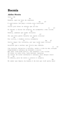 Boemia
Adelino Moreira
Intr.: Am
    Am                    Dm
Boemia, aqui me tens de regresso
                E7                    Am      E7
E suplicante lhe peço a minha nova inscrição
   Am                              G
Voltei prá rever os amigos que um dia
                        F                         E       E7
Eu deixei a chorar de alegria, me acompanha o meu violão
    Am                       Dm
Boemia, sabendo que andei distante
                    E7                  A7
Sei que esta gente falante vai agora ironizar
         Dm                     Am
Ele voltou, o boêmio voltou novamente
                   E7                          Am   E7
Partiu daqui tão contente, por que razão quer voltar?
      Am                              G
Acontece que a mulher que floriu meu caminho
                          F                             E    E7
Com ternura, meiguice e carinho, sendo a vida do meu coração
Compreendeu e abraçou me dizendo a sorrir
Meu amor você pode partir, não esqueça o teu violão
Vá rever os teus rios, teus montes, cascatas
Vá cantar em novas serenatas e abraçar teus amigos leais
A7     Dm                             Am
Vá embora, pois me resta o consolo e alegria
                          E7                           Am
Em saber que depois da boemia é de mim que você gosta mais
 