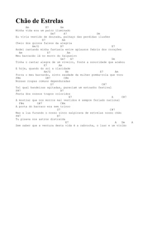 Chão de Estrelas
      Am            E7         Am
Minha vida era um palco iluminado
                        Gm7       A7             Dm
Eu vivia vestido de dourado, palhaço das perdidas ilusões
                 E7             Am
Cheio dos guizos falsos da alegria
          Am/G                 B7                          E7
Andei cantando minha fantasia entre aplausos febris dos corações
  Am                 E7              Am
Meu barracão lá no morro do Salgueiro
                               Gm7      A7                 Dm
Tinha o cantar alegre de um viveiro, foste a sonoridade que acabou
                  E7         Am
E hoje, quando do sol a claridade
                  Am/G             Bb               E7        Am
Forra o meu barracão, sinto saudade da mulher pomba-rola que voou
F#m                 G#7           C#m
Nossas roupas comuns dependuradas
                        D7                           C#7
Tal qual bandeiras agitadas, pareciam um estranho festival
F#7                            B7
Festa dos nossos trapos coloridos
                                      E7                   A     C#7
A mostrar que nos morros mal vestidos é sempre feriado nacional
  F#m        G#7               C#m
A porta do barraco era sem trinco
                            D7                            C#7
Mas a lua furando o nosso zinco salpicava de estrelas nosso chão
F#7                         B7
Tu pisava nos astros distraída
                                   E7                         A  Dm    A
Sem saber que a ventura desta vida é a cabrocha, o luar e um violão
 