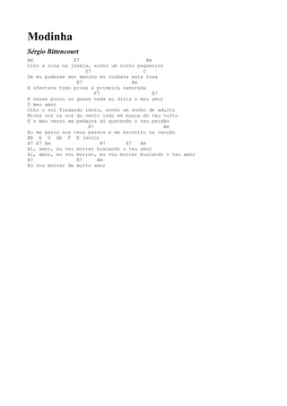 Modinha
Sérgio Bittencourt
Am              E7                         Am
Olho a rosa na janela, sonho um sonho pequenino
                    G7                   C
Se eu pudesse ser menino eu roubava esta rosa
                 E7                  Am
E ofertava todo prosa à primeira namorada
                        F7                    E7
E nesse pouco ou quase nada eu dizia o meu amor
O meu amor
Olho o sol findando lento, sonho um sonho de adulto
Minha voz na voz do vento indo em busca do teu vulto
E o meu verso em pedaços só querendo o teu perdão
                     B7                          Am
Eu me perco nos teus passos e me encontro na canção
Eb E G Gb F E (solo)
B7 E7 Am                   B7     E7    Am
Ai, amor, eu vou morrer buscando o teu amor
Ai, amor, eu vou morrer, eu vou morrer buscando o teu amor
B7               E7      Am
Eu vou morrer de muito amor
 