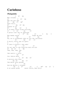 Carinhoso
Pixinguinha
           C      E7      Am
Meu coração
G7              C      E7      Am
Não sei por que
B7     Em     C7       A#°
Bate feliz
B7           Em       B7 Em
Quando te vê
E7         Am         D7          G
E os meus olhos ficam sorrindo
C7      F     A7             Dm         D7
E pelas ruas vão te seguindo
                    C       E°      Fm         G7        C    Fm     C
Mas mesmo assim                            foges de mim
B7            Em                       E7           Am
Ah, se tu soubesses como eu sou tão carinhoso
           B7                Em        D7    G7
E muito, muito que te quero
C               G
E como é sincero o meu amor
           A7               D7              G7
Eu sei que tu não fugirias mais de mim
E7   Dm G7          C       Am
Vem, vem, vem, vem
                    B7
Vem sentir o calor
              Dm          G7
Dos lábios meus
                    C     E7      Am    E7
A procura dos teus
       Am E7              Am      C7
Vem matar esta paixão
           F                 Dm
Que me devora o coração
        Fm        C      E°             G7        C    D#°   Fm    G7    C
E só assim então               serei feliz, bem feliz
 