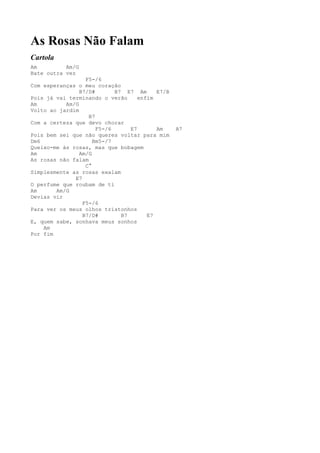 As Rosas Não Falam
Cartola
Am         Am/G
Bate outra vez
                  F5-/6
Com esperanças o meu coração
                B7/D#       B7 E7 Am      E7/B
Pois já vai terminando o verão      enfim
Am         Am/G
Volto ao jardim
                   B7
Com a certeza que devo chorar
                      F5-/6      E7       Am     A7
Pois bem sei que não queres voltar para mim
Dm6                  Bm5-/7
Queixo-me às rosas, mas que bobagem
Am              Am/G
As rosas não falam
                  C°
Simplesmente as rosas exalam
              E7
O perfume que roubam de ti
Am      Am/G
Devias vir
                 F5-/6
Para ver os meus olhos tristonhos
                 B7/D#        B7       E7
E, quem sabe, sonhava meus sonhos
    Am
Por fim
 
